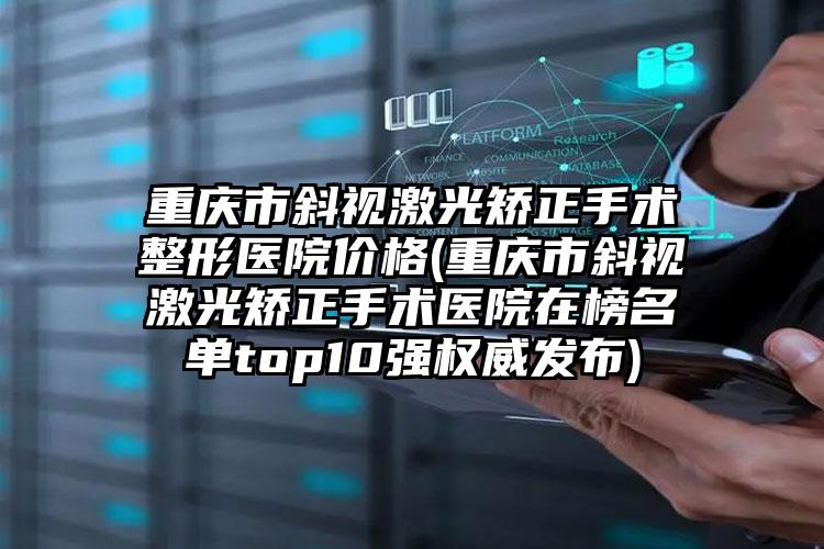 重庆市斜视激光矫正手术整形医院价格(重庆市斜视激光矫正手术医院在榜名单top10强权威发布)
