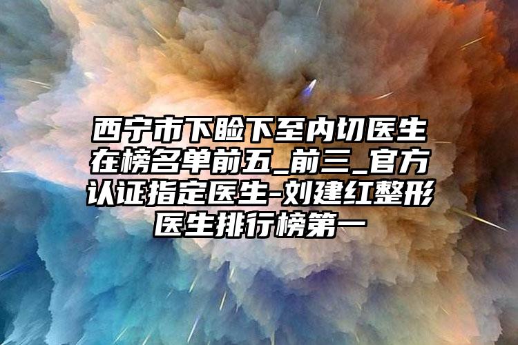 西宁市下睑下至内切医生在榜名单前五_前三_官方认证指定医生-刘建红整形医生排行榜第一