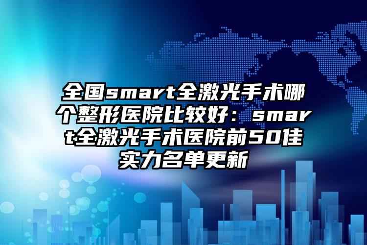 全国smart全激光手术哪个整形医院比较好：smart全激光手术医院前50佳实力名单更新