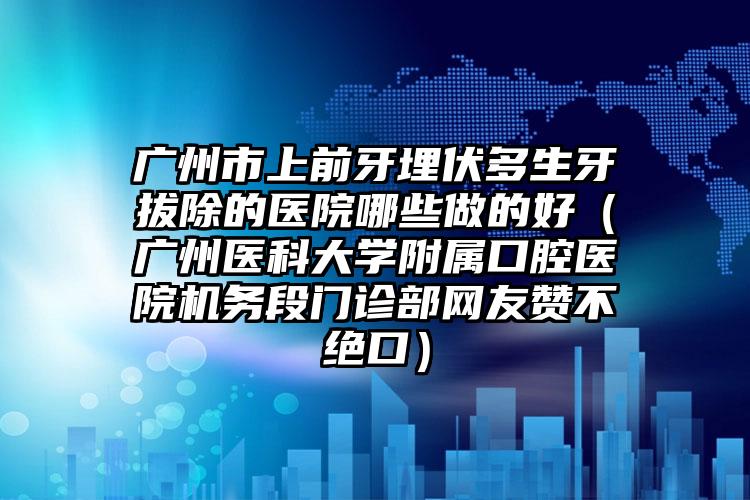 广州市上前牙埋伏多生牙拔除的医院哪些做的好（广州医科大学附属口腔医院机务段门诊部网友赞不绝口）