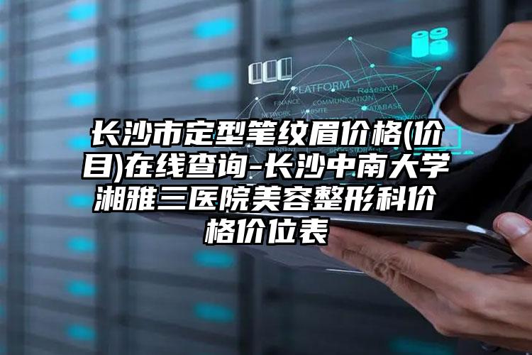 长沙市定型笔纹眉价格(价目)在线查询-长沙中南大学湘雅三医院美容整形科价格价位表