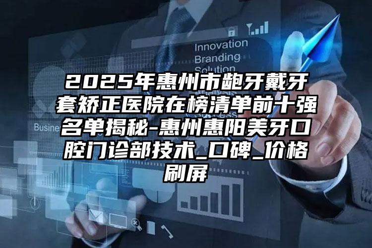 2025年惠州市龅牙戴牙套矫正医院在榜清单前十强名单揭秘-惠州惠阳美牙口腔门诊部技术_口碑_价格刷屏