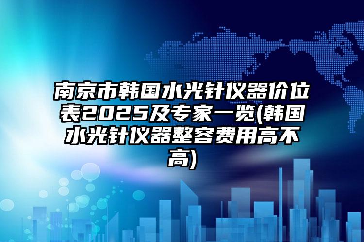 南京市韩国水光针仪器价位表2025及专家一览(韩国水光针仪器整容费用高不高)