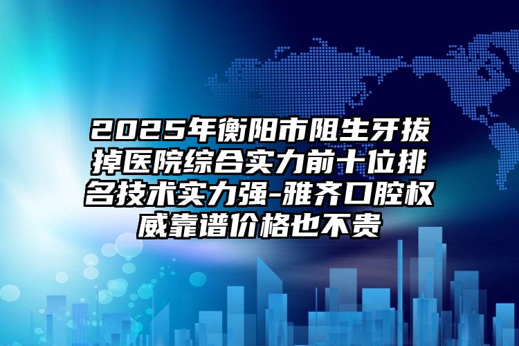 2025年衡阳市阻生牙拔掉医院综合实力前十位排名技术实力强-雅齐口腔权威靠谱价格也不贵