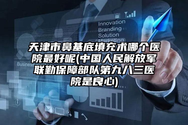 天津市鼻基底填充术哪个医院最好呢(中国人民解放军联勤保障部队第九八三医院是良心)