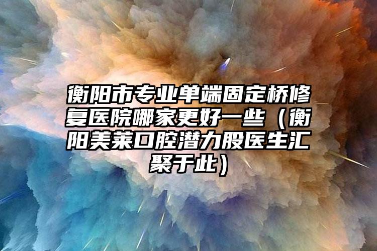 衡阳市专业单端固定桥修复医院哪家更好一些（衡阳美莱口腔潜力股医生汇聚于此）