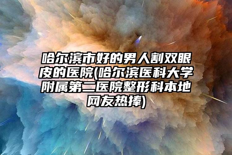 哈尔滨市好的男人割双眼皮的医院(哈尔滨医科大学附属第二医院整形科本地网友热捧)