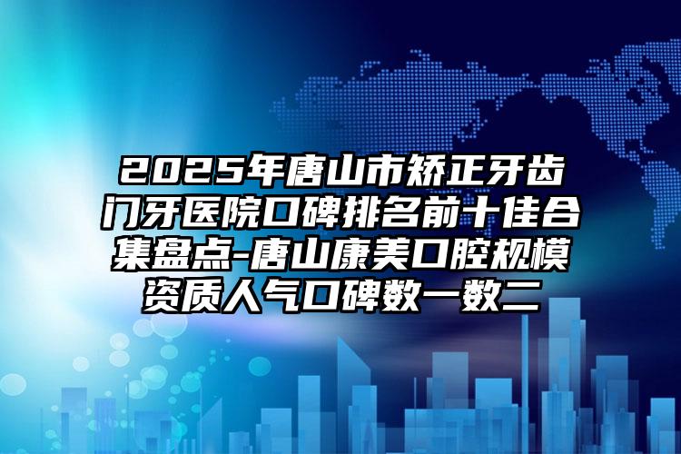2025年唐山市矫正牙齿门牙医院口碑排名前十佳合集盘点-唐山康美口腔规模资质人气口碑数一数二