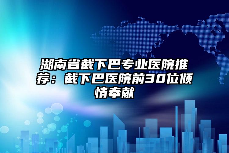 湖南省截下巴专业医院推荐：截下巴医院前30位倾情奉献