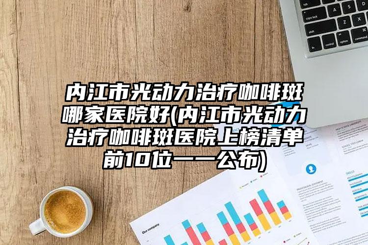 内江市光动力治疗咖啡斑哪家医院好(内江市光动力治疗咖啡斑医院上榜清单前10位一一公布)