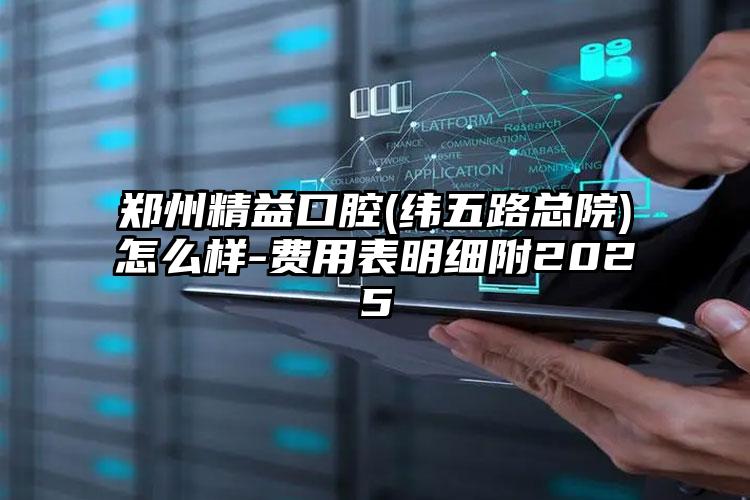 郑州精益口腔(纬五路总院)怎么样-费用表明细附2025