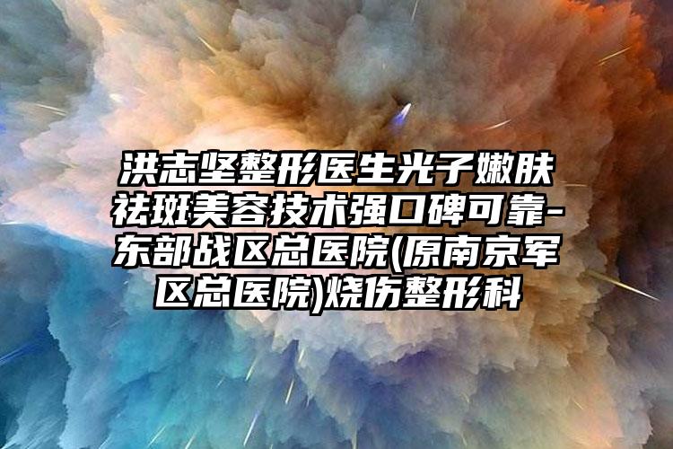 洪志坚整形医生光子嫩肤祛斑美容技术强口碑可靠-东部战区总医院(原南京军区总医院)烧伤整形科