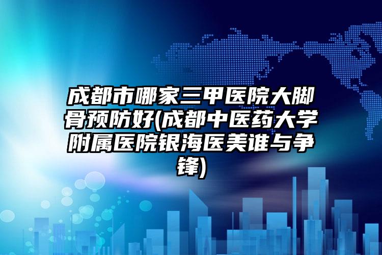 成都市哪家三甲医院大脚骨预防好(成都中医药大学附属医院银海医美谁与争锋)