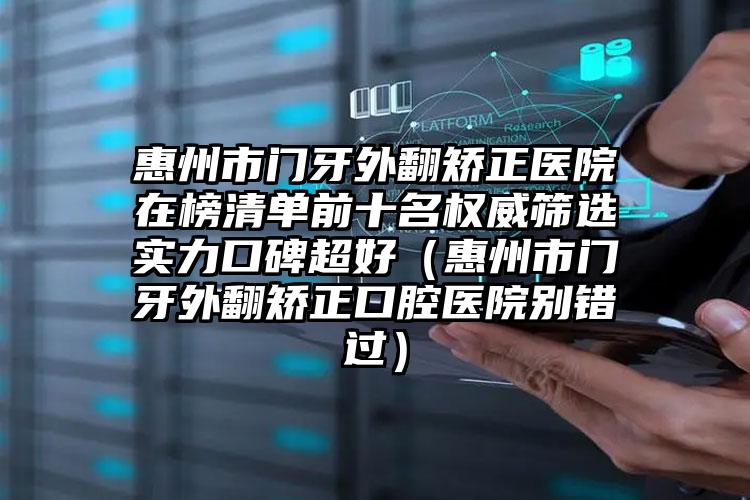 惠州市门牙外翻矫正医院在榜清单前十名权威筛选实力口碑超好（惠州市门牙外翻矫正口腔医院别错过）