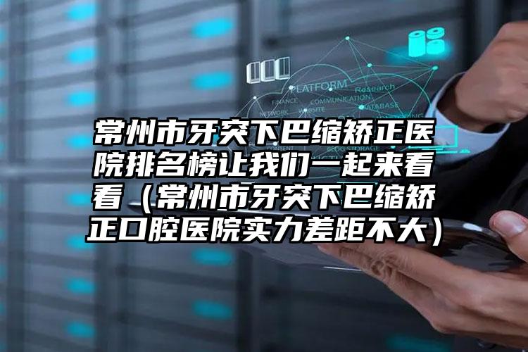 常州市牙突下巴缩矫正医院排名榜让我们一起来看看（常州市牙突下巴缩矫正口腔医院实力差距不大）