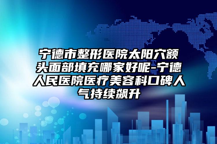 宁德市整形医院太阳穴额头面部填充哪家好呢-宁德人民医院医疗美容科口碑人气持续飙升