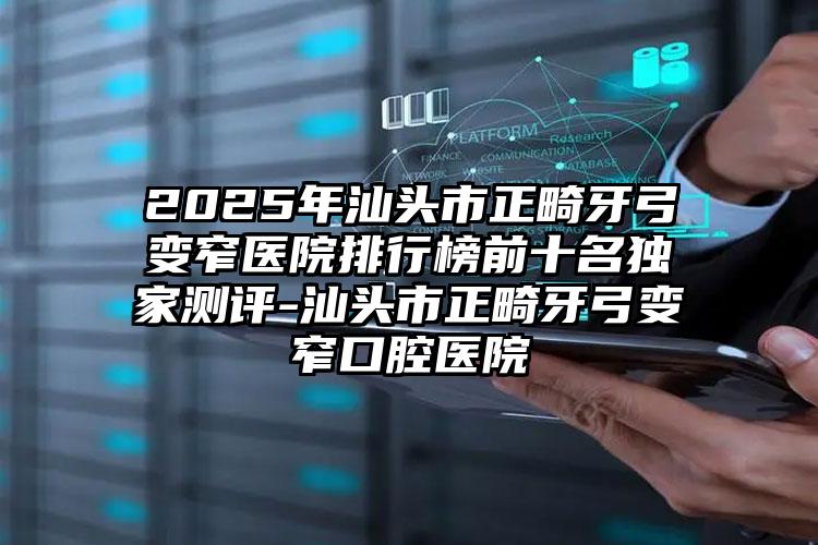 2025年汕头市正畸牙弓变窄医院排行榜前十名独家测评-汕头市正畸牙弓变窄口腔医院