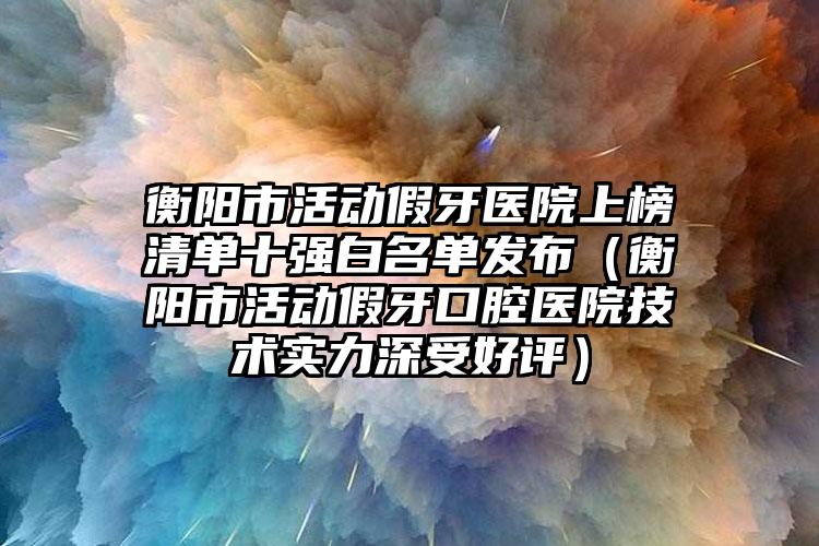 衡阳市活动假牙医院上榜清单十强白名单发布（衡阳市活动假牙口腔医院技术实力深受好评）