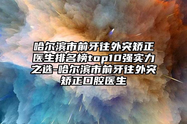 哈尔滨市前牙往外突矫正医生排名榜top10强实力之选-哈尔滨市前牙往外突矫正口腔医生