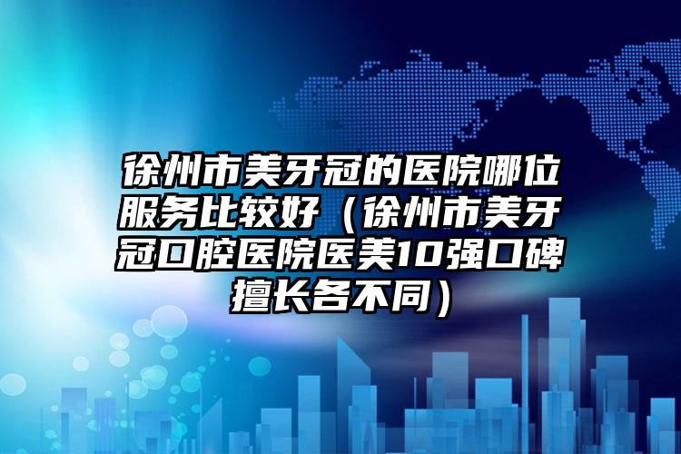 徐州市美牙冠的医院哪位服务比较好（徐州市美牙冠口腔医院医美10强口碑擅长各不同）
