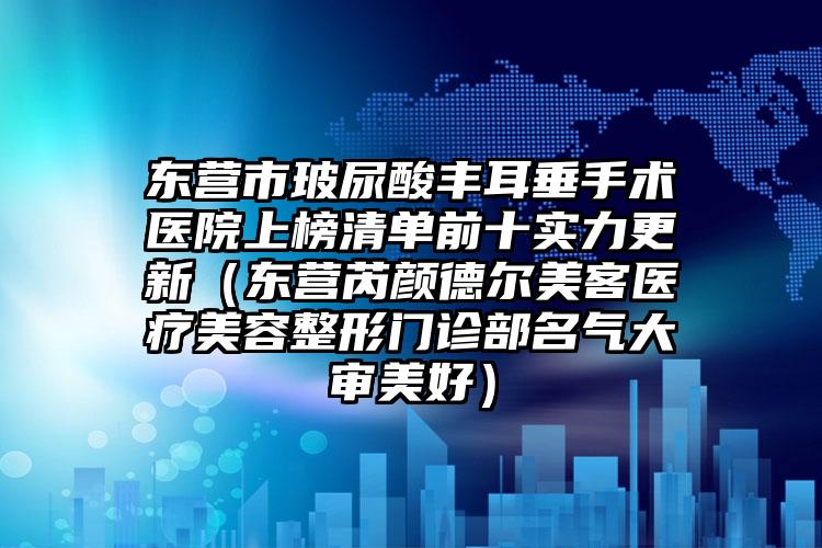 东营市玻尿酸丰耳垂手术医院上榜清单前十实力更新（东营芮颜德尔美客医疗美容整形门诊部名气大审美好）