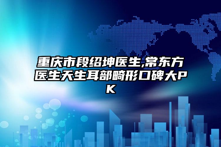 重庆市段绍坤医生,常东方医生天生耳部畸形口碑大PK