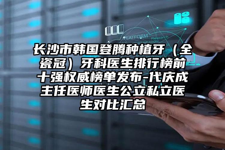 长沙市韩国登腾种植牙（全瓷冠）牙科医生排行榜前十强权威榜单发布-代庆成主任医师医生公立私立医生对比汇总