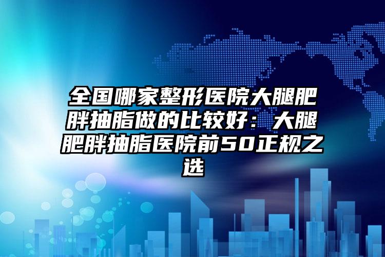 全国哪家整形医院大腿肥胖抽脂做的比较好：大腿肥胖抽脂医院前50正规之选