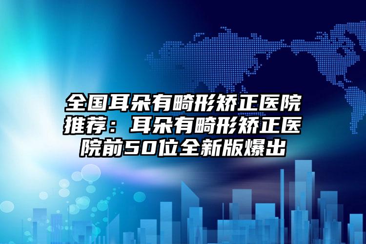 全国耳朵有畸形矫正医院推荐：耳朵有畸形矫正医院前50位全新版爆出