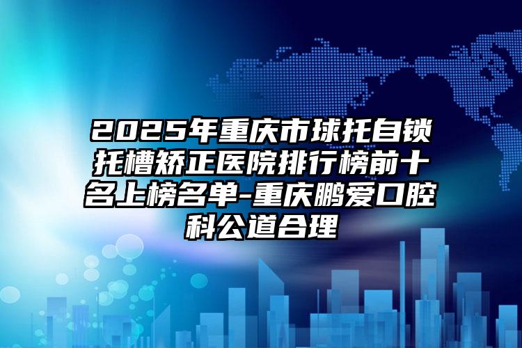 2025年重庆市球托自锁托槽矫正医院排行榜前十名上榜名单-重庆鹏爱口腔科公道合理