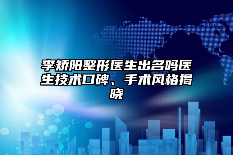 李矫阳整形医生出名吗医生技术口碑、手术风格揭晓