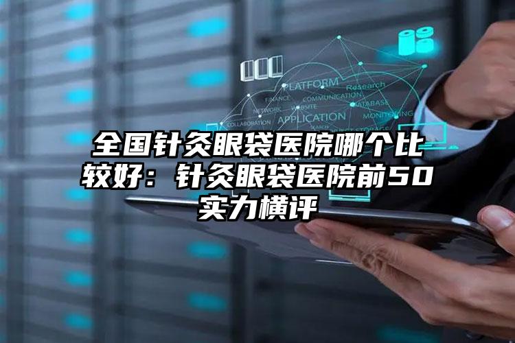 全国针灸眼袋医院哪个比较好：针灸眼袋医院前50实力横评