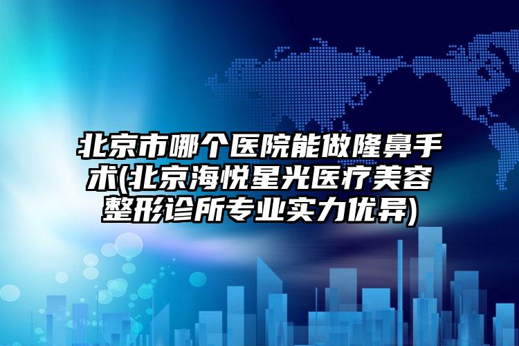 北京市哪个医院能做隆鼻手术(北京海悦星光医疗美容整形诊所专业实力优异)