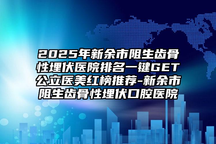 2025年新余市阻生齿骨性埋伏医院排名一键GET公立医美红榜推荐-新余市阻生齿骨性埋伏口腔医院