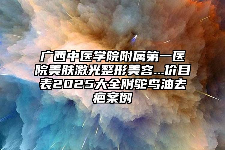 广西中医学院附属第一医院美肤激光整形美容...价目表2025大全附鸵鸟油去疤案例