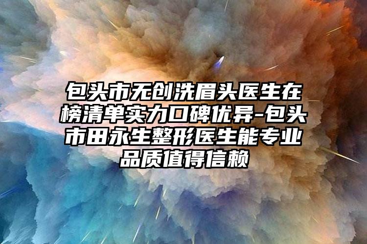 包头市无创洗眉头医生在榜清单实力口碑优异-包头市田永生整形医生能专业品质值得信赖