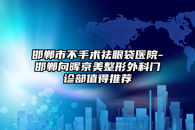 邯郸市不手术祛眼袋医院-邯郸向晖京美整形外科门诊部值得推荐