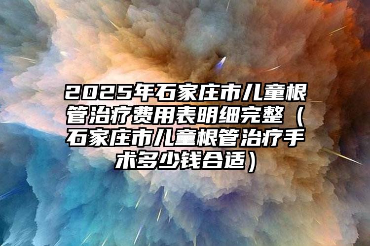 2025年石家庄市儿童根管治疗费用表明细完整（石家庄市儿童根管治疗手术多少钱合适）