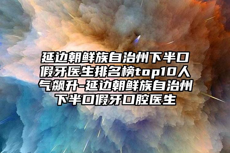 延边朝鲜族自治州下半口假牙医生排名榜top10人气飙升-延边朝鲜族自治州下半口假牙口腔医生