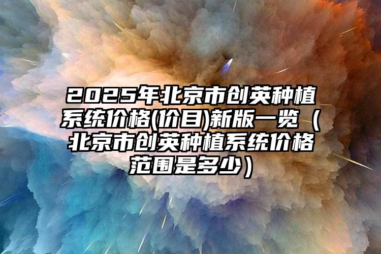 2025年北京市创英种植系统价格(价目)新版一览（北京市创英种植系统价格范围是多少）