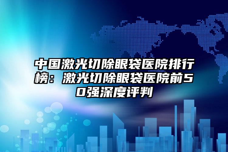 中国激光切除眼袋医院排行榜：激光切除眼袋医院前50强深度评判