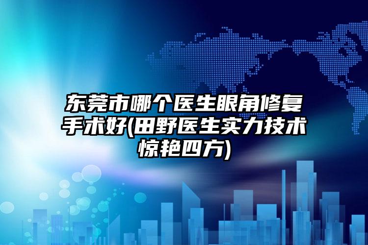 东莞市哪个医生眼角修复手术好(田野医生实力技术惊艳四方)