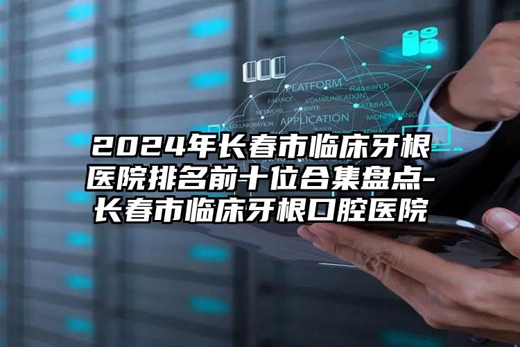 2024年长春市临床牙根医院排名前十位合集盘点-长春市临床牙根口腔医院
