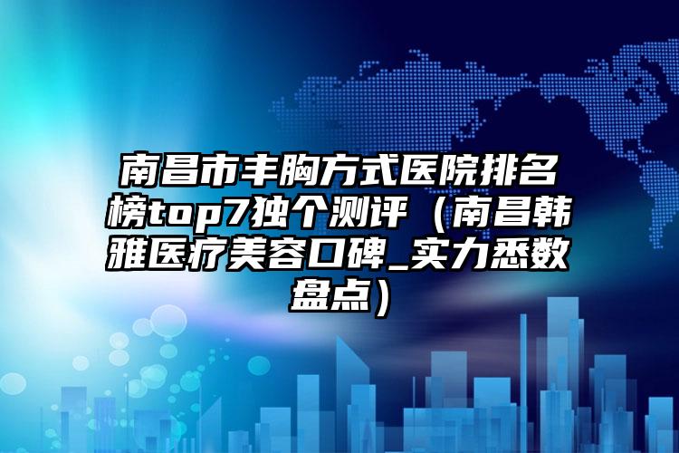 南昌市丰胸方式医院排名榜top7独个测评（南昌韩雅医疗美容口碑_实力悉数盘点）