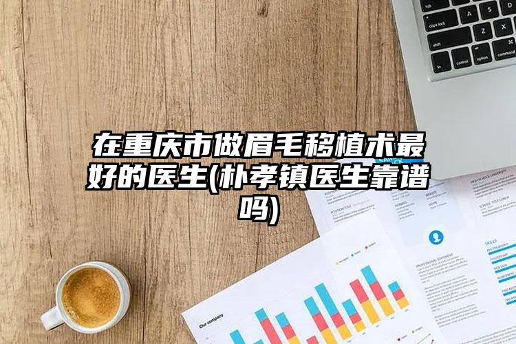 在重庆市做眉毛移植术最好的医生(朴孝镇医生靠谱吗)