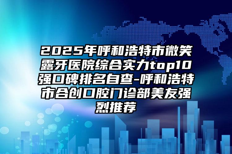 2025年呼和浩特市微笑露牙医院综合实力top10强口碑排名自查-呼和浩特市合创口腔门诊部美友强烈推荐