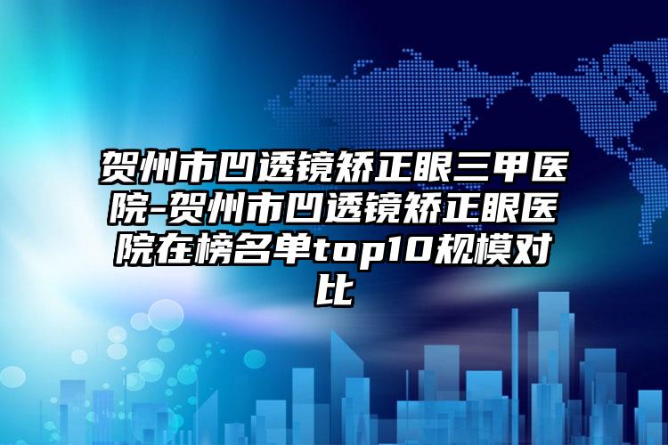 贺州市凹透镜矫正眼三甲医院-贺州市凹透镜矫正眼医院在榜名单top10规模对比