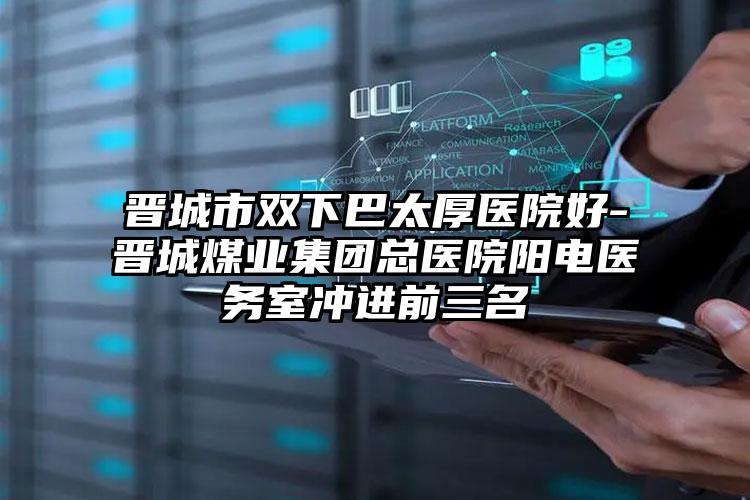 晋城市双下巴太厚医院好-晋城煤业集团总医院阳电医务室冲进前三名