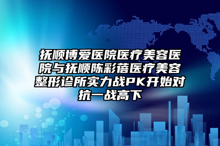 抚顺博爱医院医疗美容医院与抚顺陈彩蓓医疗美容整形诊所实力战PK开始对抗一战高下