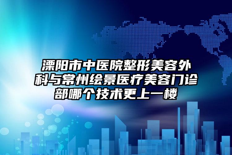 溧阳市中医院整形美容外科与常州绘景医疗美容门诊部哪个技术更上一楼